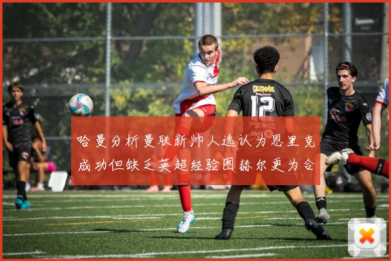 哈曼分析曼联新帅人选认为恩里克成功但缺乏英超经验图赫尔更为合适