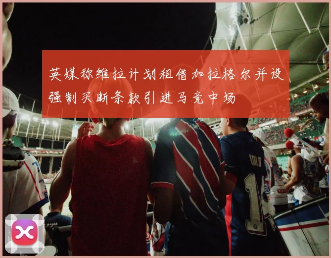 英媒称维拉计划租借加拉格尔并设强制买断条款引进马竞中场