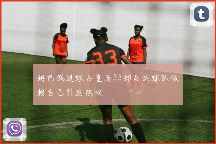 姆巴佩进球占皇马55却否认球队依赖自己引发热议