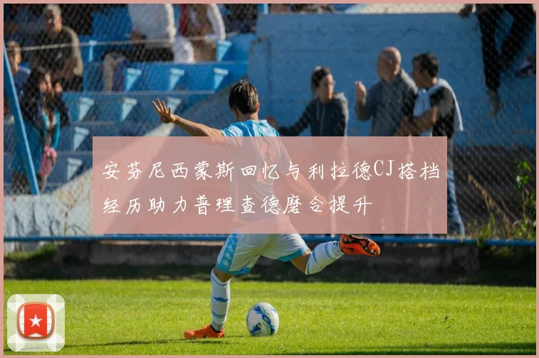 安芬尼西蒙斯回忆与利拉德CJ搭档经历助力普理查德磨合提升