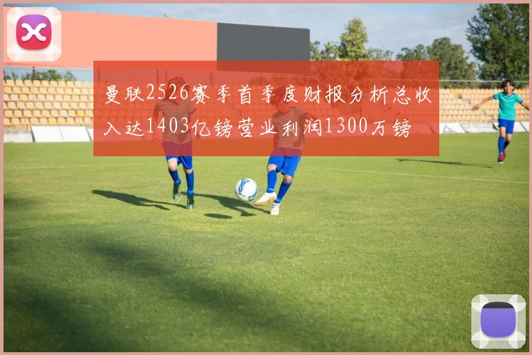 曼联2526赛季首季度财报分析总收入达1403亿镑营业利润1300万镑
