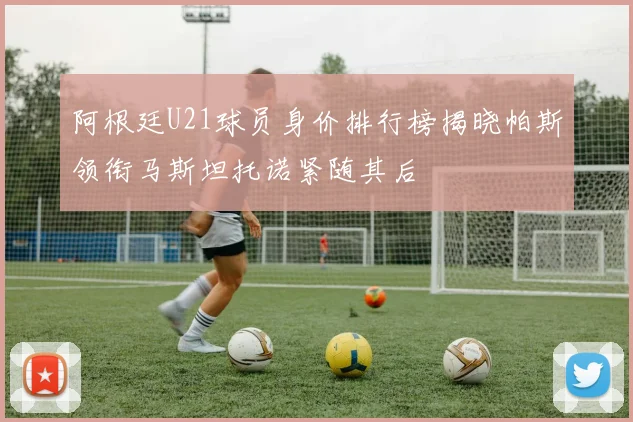 阿根廷U21球员身价排行榜揭晓帕斯领衔马斯坦托诺紧随其后