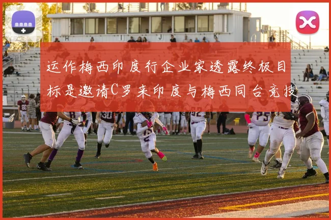运作梅西印度行企业家透露终极目标是邀请C罗来印度与梅西同台竞技