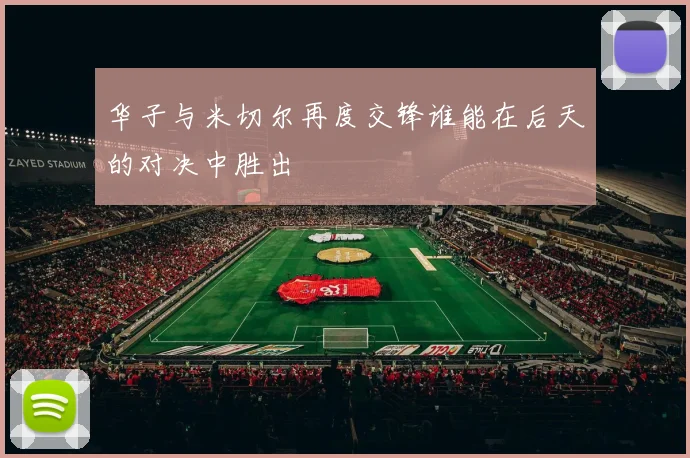 华子与米切尔再度交锋谁能在后天的对决中胜出