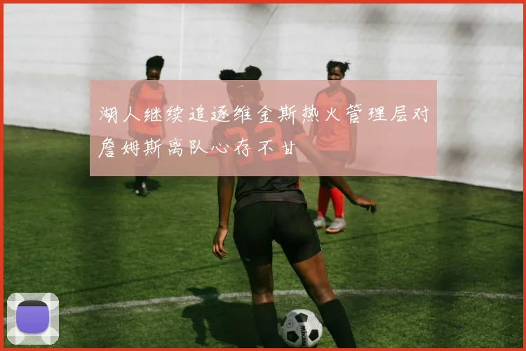 湖人继续追逐维金斯热火管理层对詹姆斯离队心存不甘