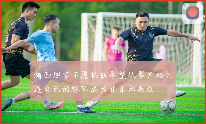 梅西坦言不愿执教希望从零开始打造自己的球队成为俱乐部老板