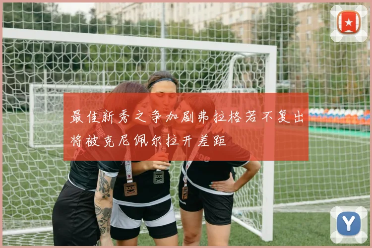 最佳新秀之争加剧弗拉格若不复出将被克尼佩尔拉开差距