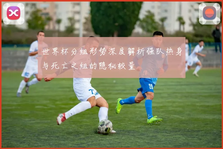 世界杯分组形势深度解析强队热身与死亡之组的隐秘较量