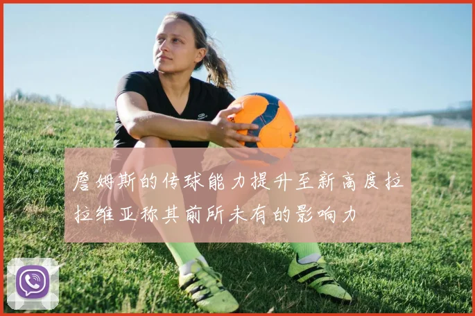 詹姆斯的传球能力提升至新高度拉拉维亚称其前所未有的影响力