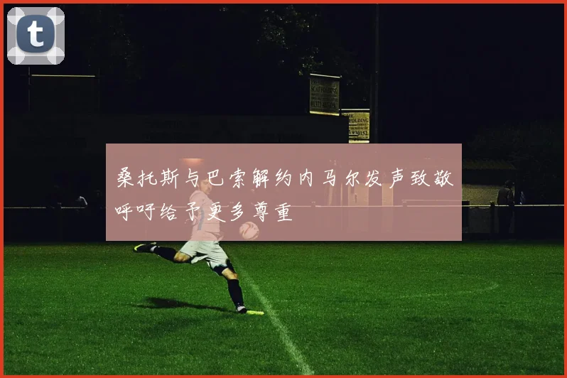 桑托斯与巴索解约内马尔发声致敬呼吁给予更多尊重