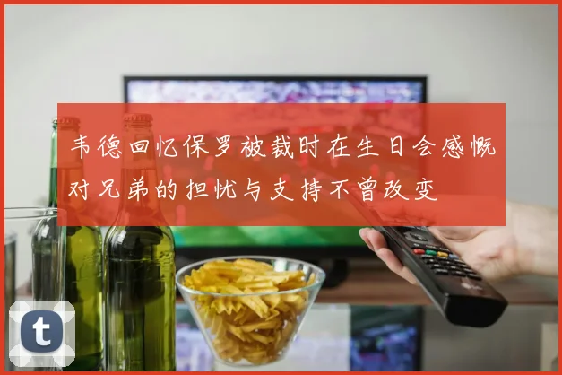 韦德回忆保罗被裁时在生日会感慨对兄弟的担忧与支持不曾改变