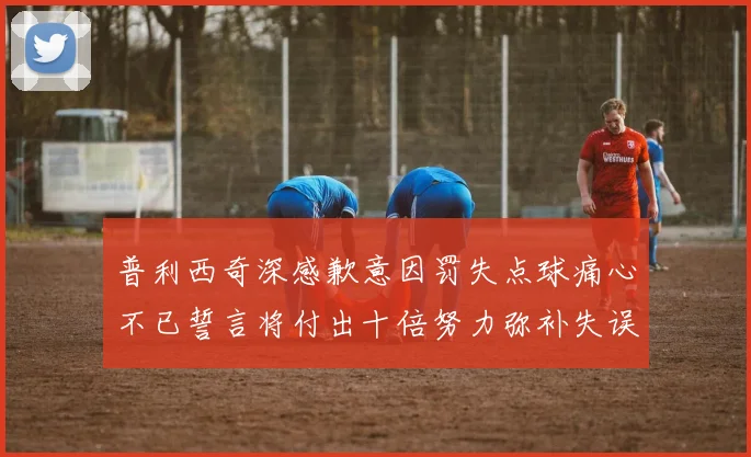 普利西奇深感歉意因罚失点球痛心不已誓言将付出十倍努力弥补失误