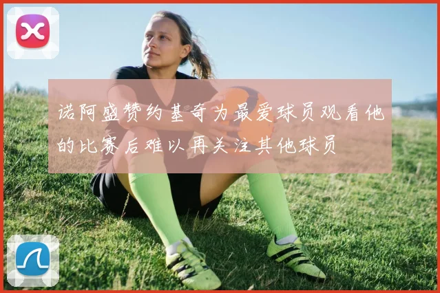 诺阿盛赞约基奇为最爱球员观看他的比赛后难以再关注其他球员