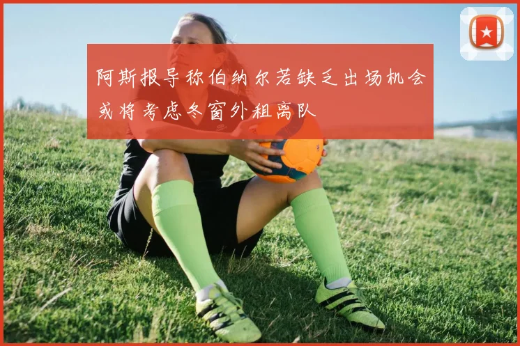 阿斯报导称伯纳尔若缺乏出场机会或将考虑冬窗外租离队