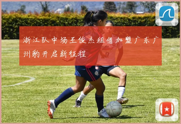 浙江队中场王俊杰租借加盟广东广州豹开启新征程