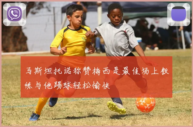 马斯坦托诺称赞梅西是最佳场上教练与他踢球轻松愉快