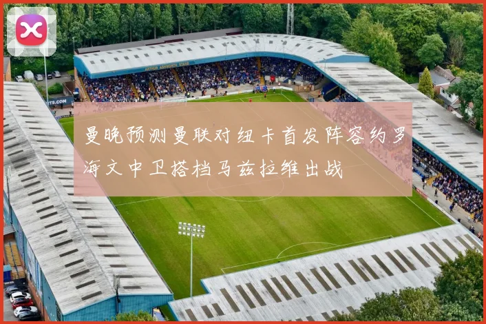曼晚预测曼联对纽卡首发阵容约罗海文中卫搭档马兹拉维出战