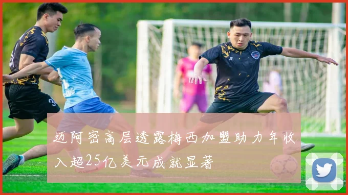 迈阿密高层透露梅西加盟助力年收入超25亿美元成就显著