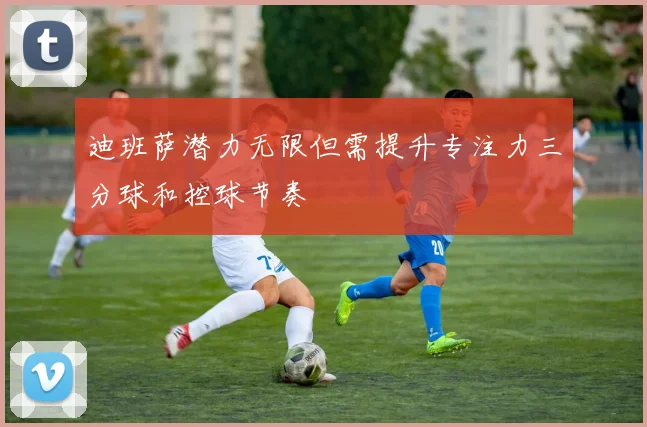 迪班萨潜力无限但需提升专注力三分球和控球节奏