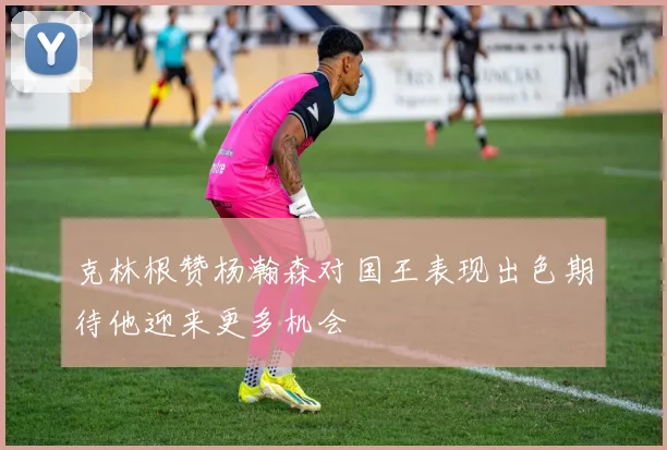 克林根赞杨瀚森对国王表现出色期待他迎来更多机会