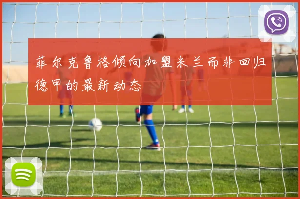 菲尔克鲁格倾向加盟米兰而非回归德甲的最新动态
