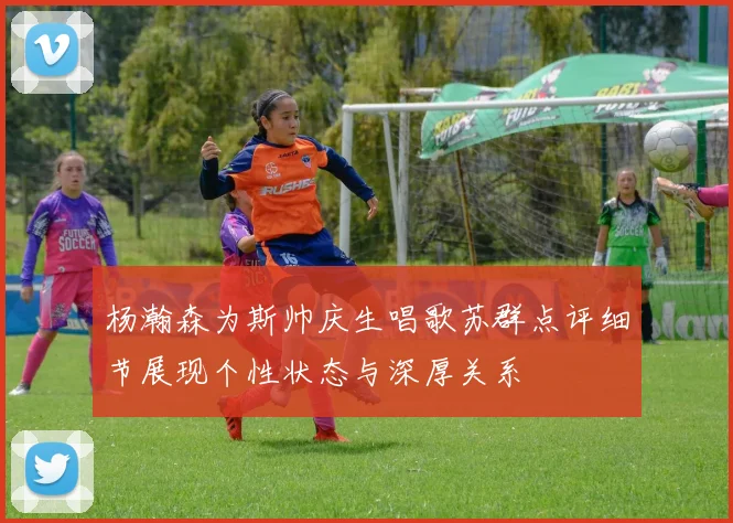 杨瀚森为斯帅庆生唱歌苏群点评细节展现个性状态与深厚关系