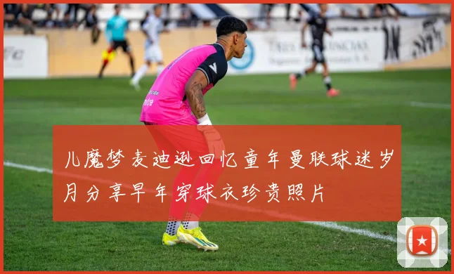 儿魔梦麦迪逊回忆童年曼联球迷岁月分享早年穿球衣珍贵照片