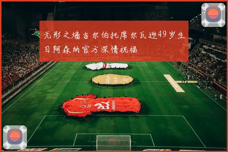 无形之墙吉尔伯托席尔瓦迎49岁生日阿森纳官方深情祝福