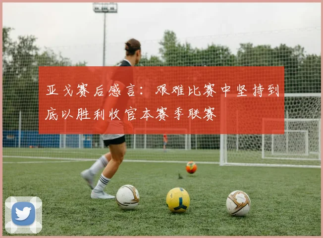 亚戈赛后感言：艰难比赛中坚持到底以胜利收官本赛季联赛