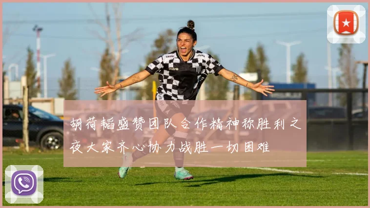 胡荷韬盛赞团队合作精神称胜利之夜大家齐心协力战胜一切困难