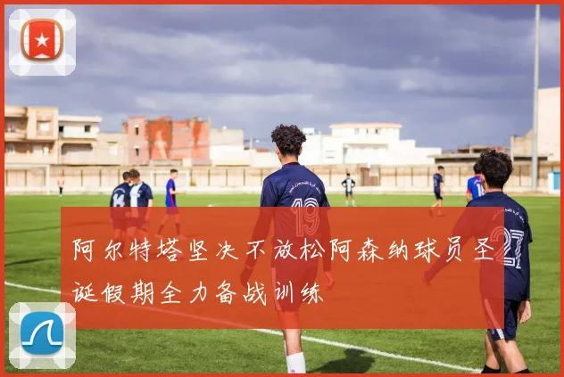 阿尔特塔坚决不放松阿森纳球员圣诞假期全力备战训练