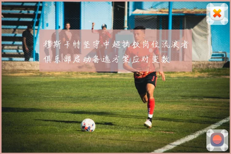 穆斯卡特坚守中超执教岗位流浪者俱乐部启动备选方案应对变数