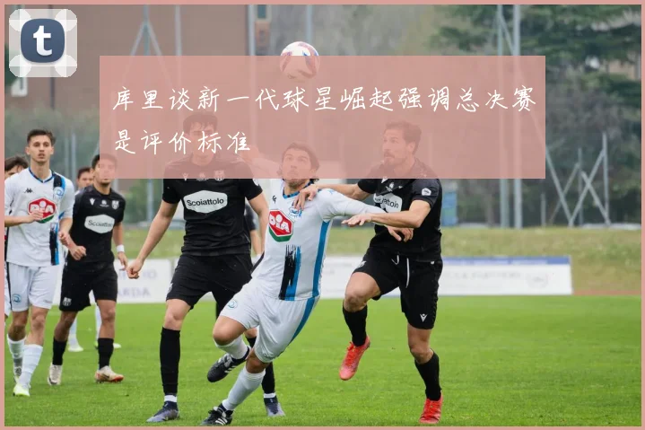 库里谈新一代球星崛起强调总决赛是评价标准