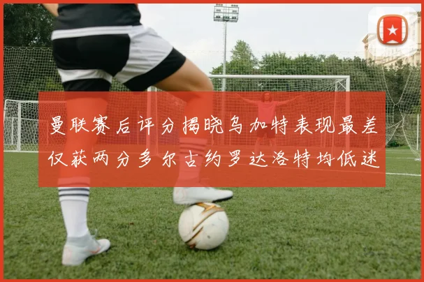 曼联赛后评分揭晓乌加特表现最差仅获两分多尔古约罗达洛特均低迷仅得四分