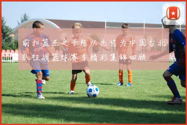 前扣篮王之子陈以杰将为中国台北队征战篮球赛季精彩集锦回顾