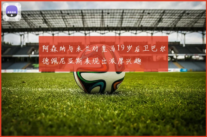 阿森纳与米兰对皇马19岁后卫巴尔德佩尼亚斯表现出浓厚兴趣