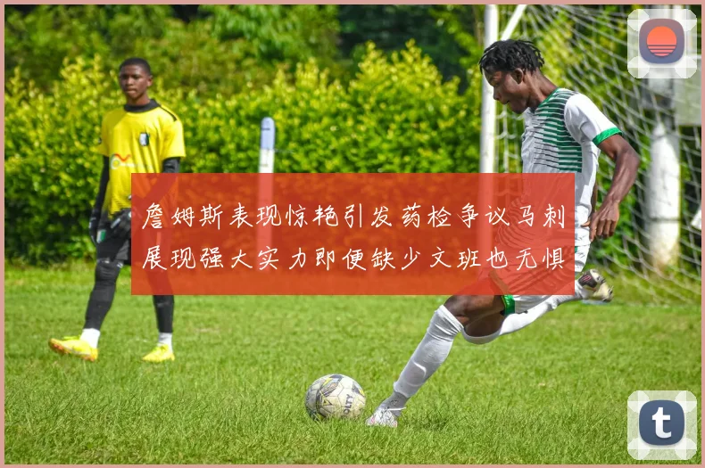 詹姆斯表现惊艳引发药检争议马刺展现强大实力即便缺少文班也无惧挑战